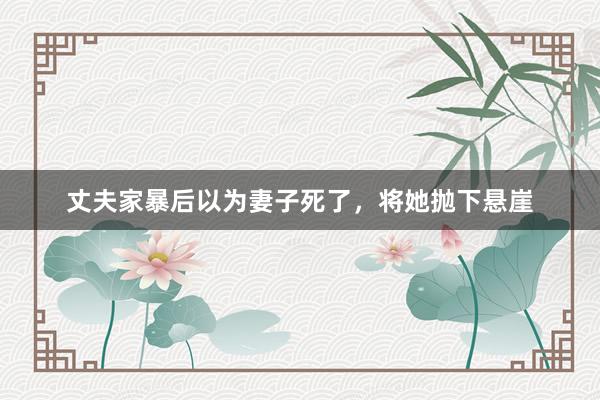 丈夫家暴后以为妻子死了，将她抛下悬崖