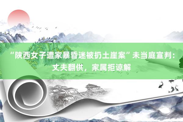 “陕西女子遭家暴昏迷被扔土崖案”未当庭宣判：丈夫翻供，家属拒谅解