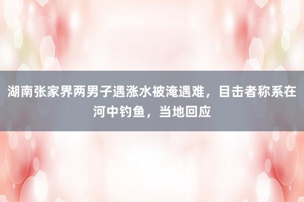湖南张家界两男子遇涨水被淹遇难，目击者称系在河中钓鱼，当地回应