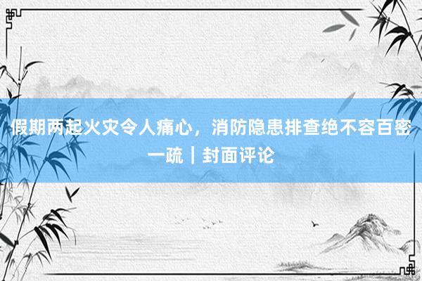 假期两起火灾令人痛心，消防隐患排查绝不容百密一疏｜封面评论