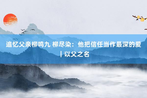 追忆父亲柳鸣九 柳尽染：他把信任当作最深的爱｜以父之名