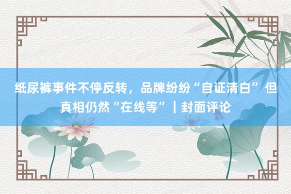 纸尿裤事件不停反转，品牌纷纷“自证清白” 但真相仍然“在线等”｜封面评论