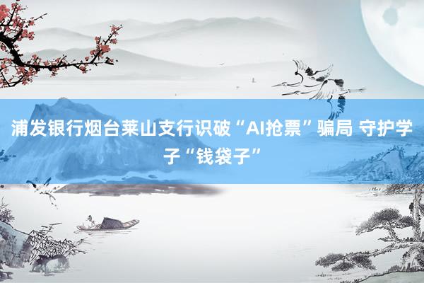浦发银行烟台莱山支行识破“AI抢票”骗局 守护学子“钱袋子”