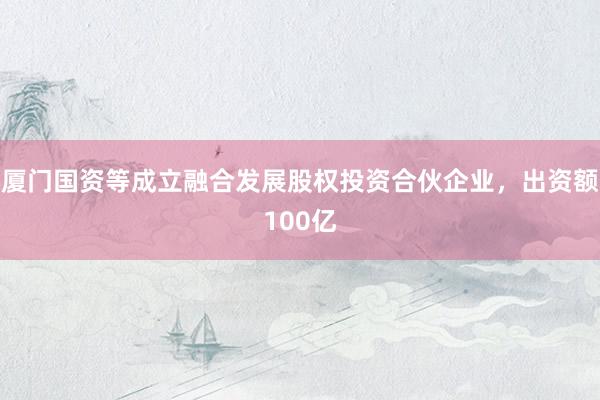厦门国资等成立融合发展股权投资合伙企业，出资额100亿