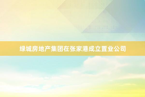 绿城房地产集团在张家港成立置业公司
