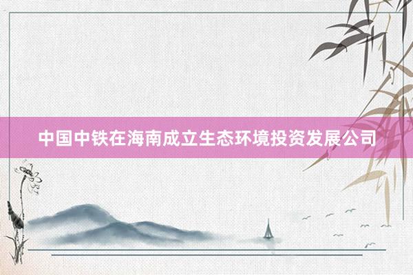 中国中铁在海南成立生态环境投资发展公司