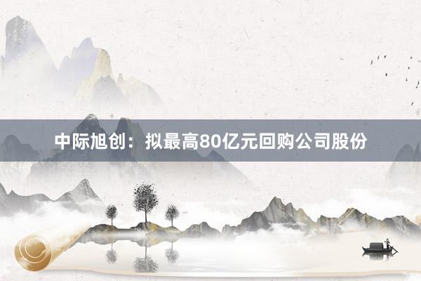 中际旭创：拟最高80亿元回购公司股份