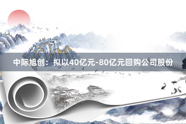 中际旭创：拟以40亿元-80亿元回购公司股份