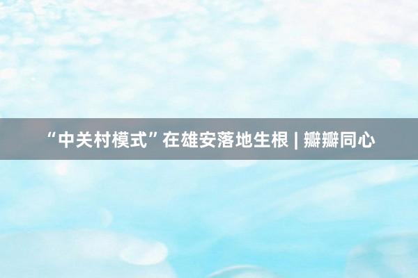 “中关村模式”在雄安落地生根 | 瓣瓣同心
