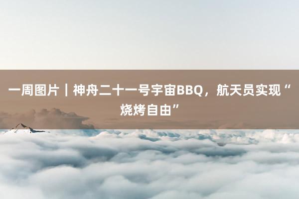 一周图片｜神舟二十一号宇宙BBQ，航天员实现“烧烤自由”