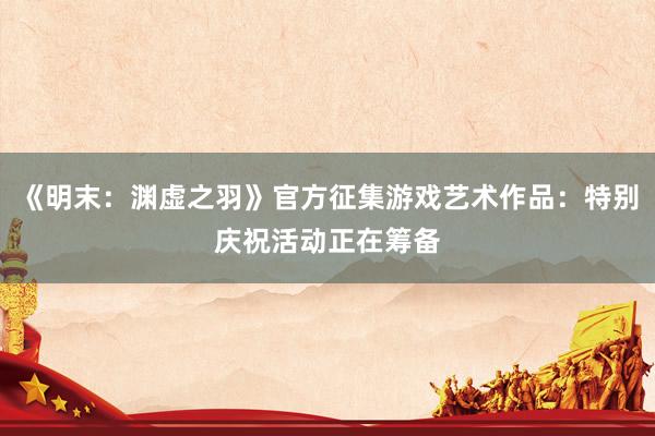《明末：渊虚之羽》官方征集游戏艺术作品：特别庆祝活动正在筹备