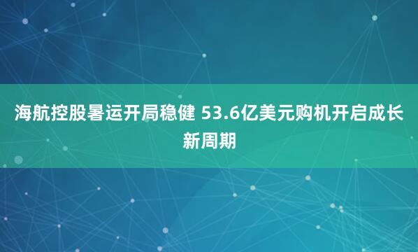 海航控股暑运开局稳健 53.6亿美元购机开启成长新周期
