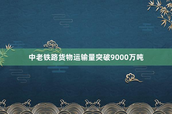 中老铁路货物运输量突破9000万吨