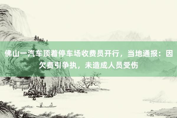 佛山一汽车顶着停车场收费员开行，当地通报：因欠费引争执，未造成人员受伤