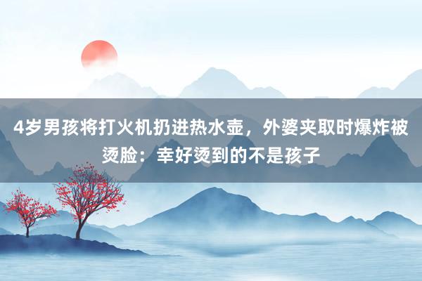 4岁男孩将打火机扔进热水壶，外婆夹取时爆炸被烫脸：幸好烫到的不是孩子