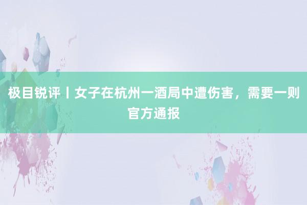 极目锐评丨女子在杭州一酒局中遭伤害，需要一则官方通报