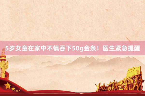 5岁女童在家中不慎吞下50g金条！医生紧急提醒