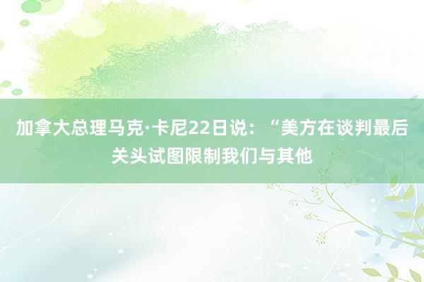 加拿大总理马克·卡尼22日说：“美方在谈判最后关头试图限制我们与其他