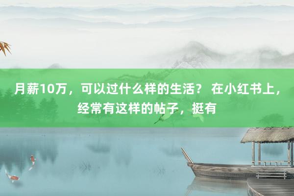月薪10万，可以过什么样的生活？ 在小红书上，经常有这样的帖子，挺有
