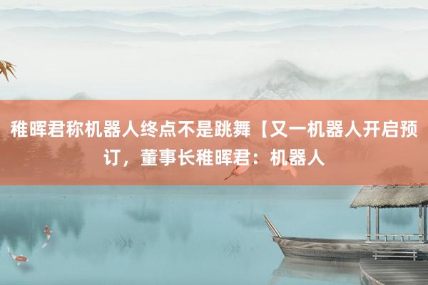 稚晖君称机器人终点不是跳舞【又一机器人开启预订，董事长稚晖君：机器人