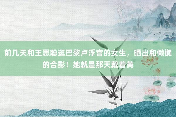 前几天和王思聪逛巴黎卢浮宫的女生，晒出和懒懒的合影！她就是那天戴着黄