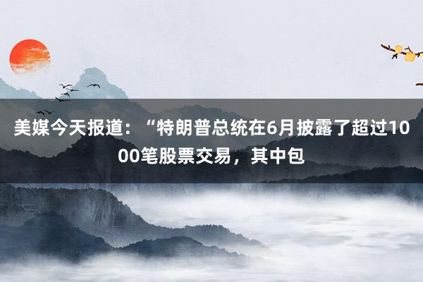 美媒今天报道：“特朗普总统在6月披露了超过1000笔股票交易，其中包