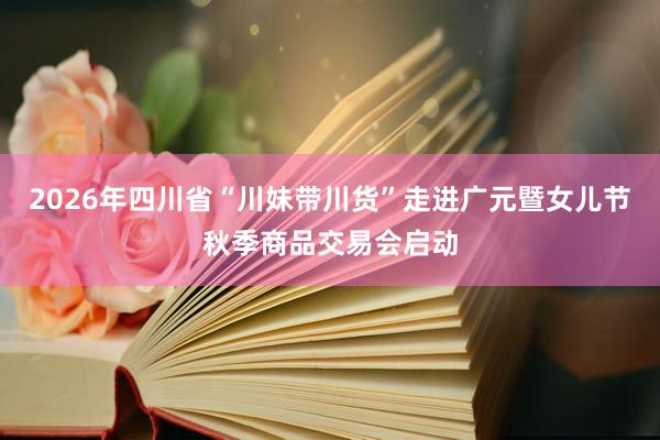 2026年四川省“川妹带川货”走进广元暨女儿节秋季商品交易会启动