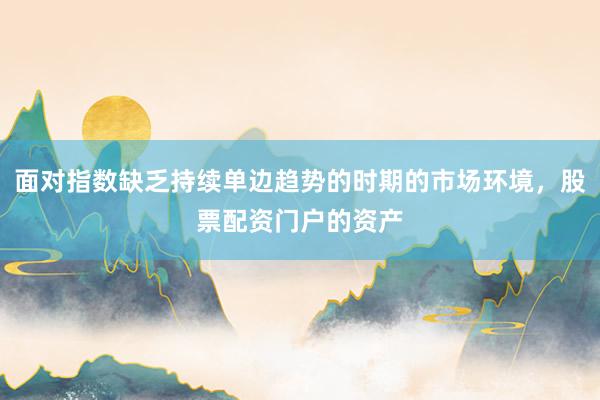 面对指数缺乏持续单边趋势的时期的市场环境，股票配资门户的资产