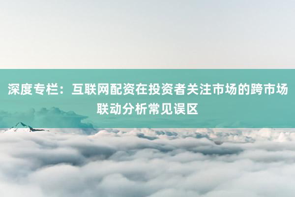 深度专栏：互联网配资在投资者关注市场的跨市场联动分析常见误区