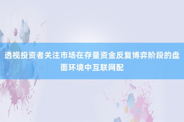 透视投资者关注市场在存量资金反复博弈阶段的盘面环境中互联网配