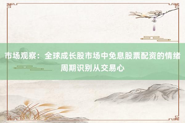 市场观察：全球成长股市场中免息股票配资的情绪周期识别从交易心