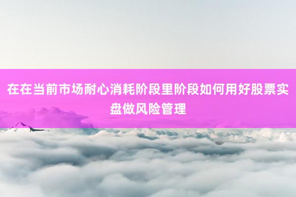 在在当前市场耐心消耗阶段里阶段如何用好股票实盘做风险管理