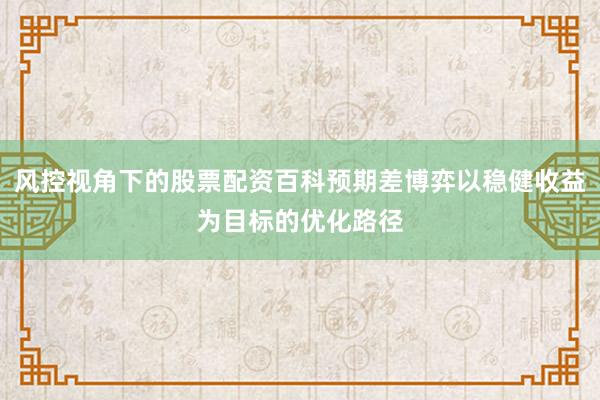 风控视角下的股票配资百科预期差博弈以稳健收益为目标的优化路径