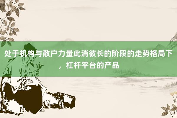 处于机构与散户力量此消彼长的阶段的走势格局下，杠杆平台的产品