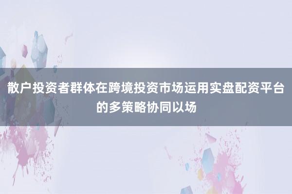 散户投资者群体在跨境投资市场运用实盘配资平台的多策略协同以场