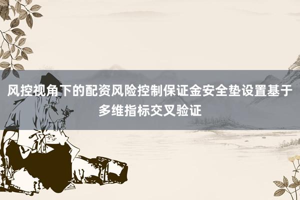 风控视角下的配资风险控制保证金安全垫设置基于多维指标交叉验证