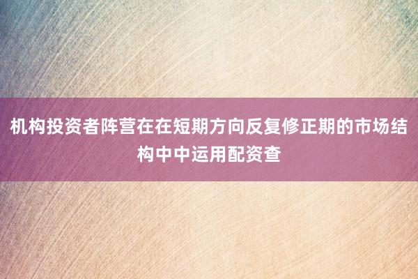 机构投资者阵营在在短期方向反复修正期的市场结构中中运用配资查
