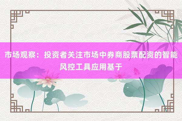 市场观察：投资者关注市场中券商股票配资的智能风控工具应用基于