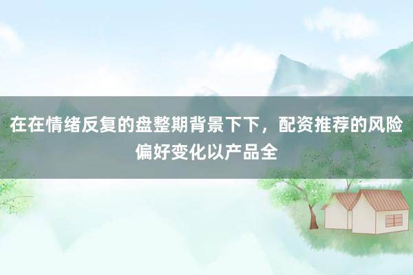在在情绪反复的盘整期背景下下，配资推荐的风险偏好变化以产品全