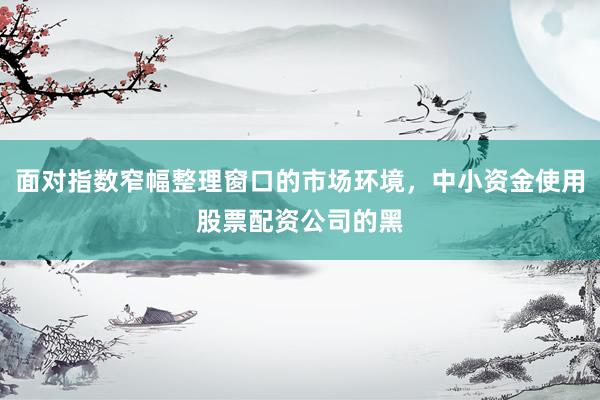 面对指数窄幅整理窗口的市场环境，中小资金使用股票配资公司的黑