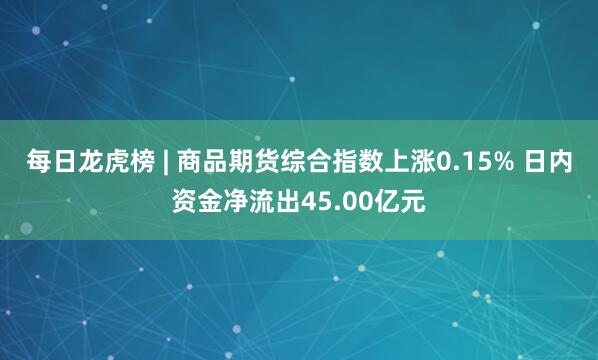 每日龙虎榜 | 商品期货综合指数上涨0.15% 日内资金净流出45.00亿元