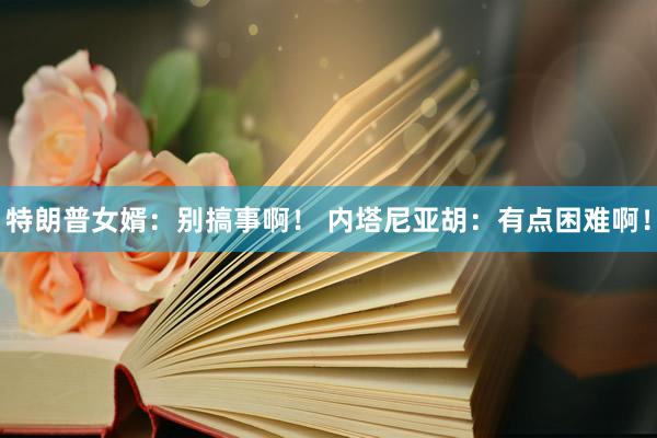 特朗普女婿:别搞事啊! 内塔尼亚胡:有点困难啊!