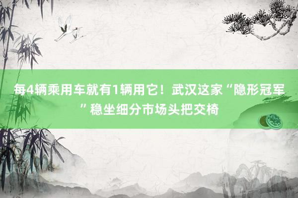 每4辆乘用车就有1辆用它！武汉这家“隐形冠军”稳坐细分市场头把交椅
