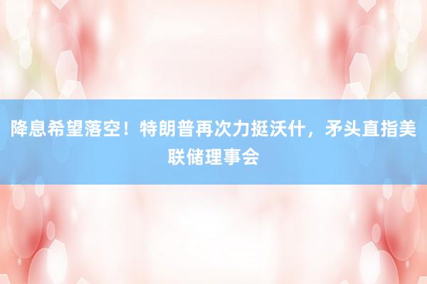 降息希望落空！特朗普再次力挺沃什，矛头直指美联储理事会