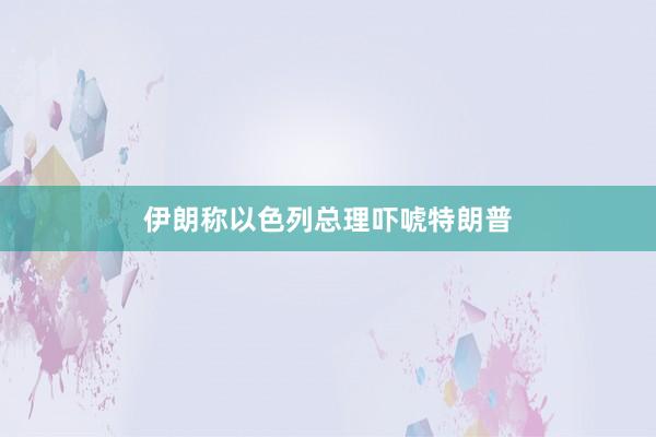 伊朗称以色列总理吓唬特朗普