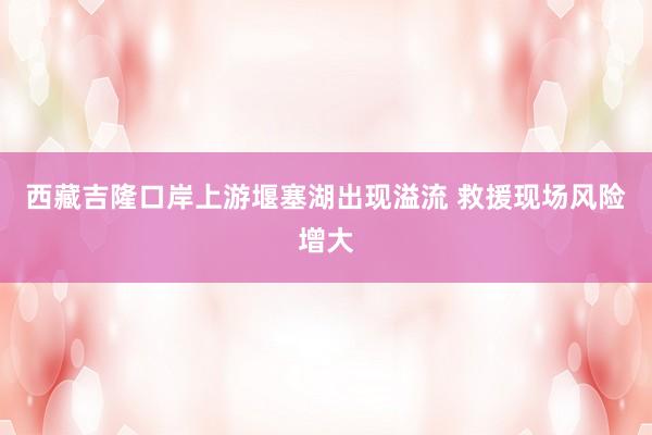 西藏吉隆口岸上游堰塞湖出现溢流 救援现场风险增大