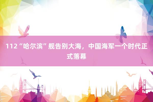 112“哈尔滨”舰告别大海，中国海军一个时代正式落幕