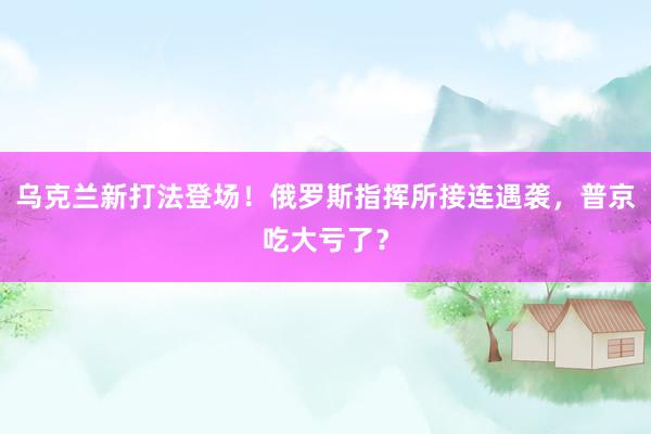 乌克兰新打法登场！俄罗斯指挥所接连遇袭，普京吃大亏了？