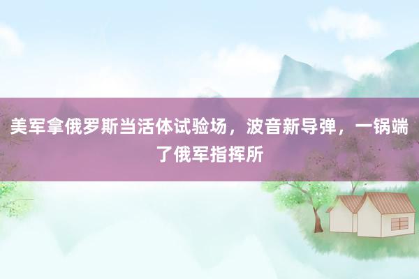 美军拿俄罗斯当活体试验场，波音新导弹，一锅端了俄军指挥所