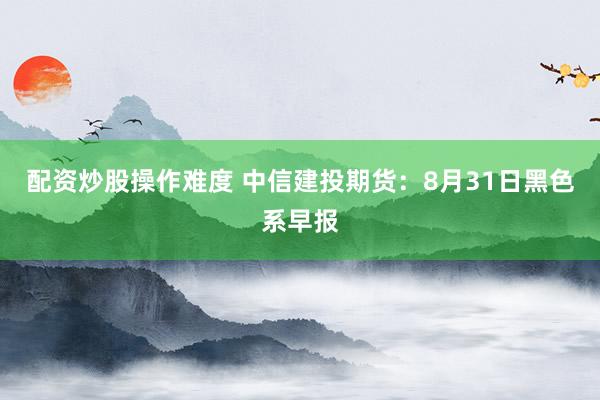 配资炒股操作难度 中信建投期货：8月31日黑色系早报